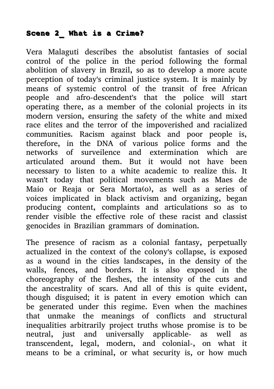 Scene 2_ What is a Crime?  Vera Malaguti describes the absolutist fantasies of social control of the police in the period following the formal abolition of slavery in Brazil, so as to develop a more acute perception of today’s criminal justice system. It is mainly by means of systemic control of the transit of free African people and  afro-descendent’s that the police will start operating there, as a member of the colonial projects in its modern version, ensuring the safety of the white and mixed race elites and the terror of the impoverished and racialized communities. Racism against black and poor people is, therefore, in the DNA of various police forms and the networks of surveilence and extermination which are articulated around them. But it would not have been necessary to listen to a white academic to realize this. It wasn’t today that political movements such as Maes de Maio or Reaja or Sera Morta(o), as well as a series of voices implicated in black activism and organizing, began producing content, complaints and articulations so as to render visible the effective role of these racist and classist genocides in Brazilian grammars of domination.  The presence of racism as a colonial fantasy, perpetually actualized in the context of the colony’s collapse, is exposed as a wound in the cities landscapes, in the density of the walls, fences, and borders. It is also exposed in the choreography of the fleshes, the intensity of the cuts and the ancestrality of scars. And all of this is quite evident, though disguised; it is patent in every emotion which can be generated under this regime. Even when the machines that unmake the meanings of conflicts and structural inequalities arbitrarily project truths whose promise is to be neutral, just and universally applicable- as well as transcendent, legal, modern, and colonial-, on what it means to be a criminal, or what security is, or how much 